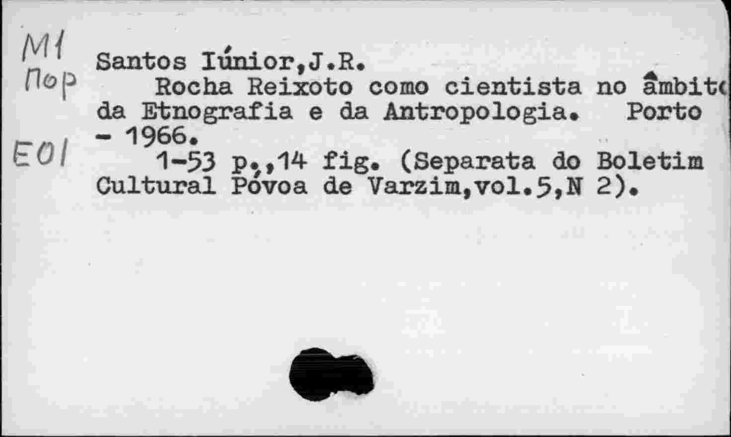 ﻿Ml
Пор
ЕОІ
Santos Iunior,J.R.
Rocha Reixoto сото cientista no âmbitc da Etnografia e da Antropologia. Porto - 1966.
1-53 p.,,14 fig* (Separata do Boletim Cultural Povoa de Varzim,vol.5,N 2).